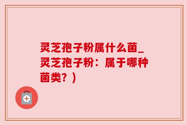 灵芝孢子粉属什么菌_灵芝孢子粉：属于哪种菌类？)
