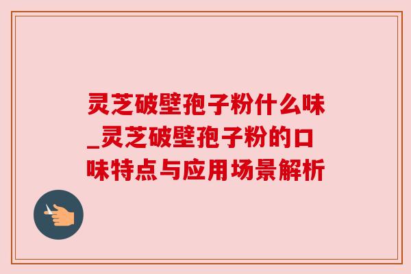 灵芝破壁孢子粉什么味_灵芝破壁孢子粉的口味特点与应用场景解析 灵芝破壁孢子粉什么味_灵芝破壁孢子粉的口味特点与应用场景解析