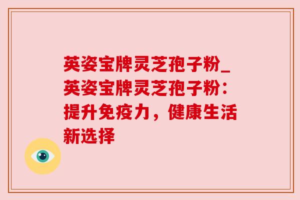 英姿宝牌灵芝孢子粉_英姿宝牌灵芝孢子粉:提升免疫力,健康生活新选择 英姿宝牌灵芝孢子粉_英姿宝牌灵芝孢子粉:提升免疫力,健康生活新选择