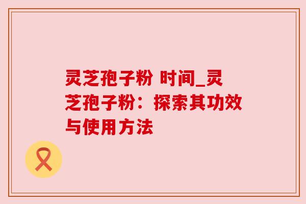 灵芝孢子粉 时间_灵芝孢子粉:探索其功效与使用方法 灵芝孢子粉 时间_灵芝孢子粉:探索其功效与使用方法