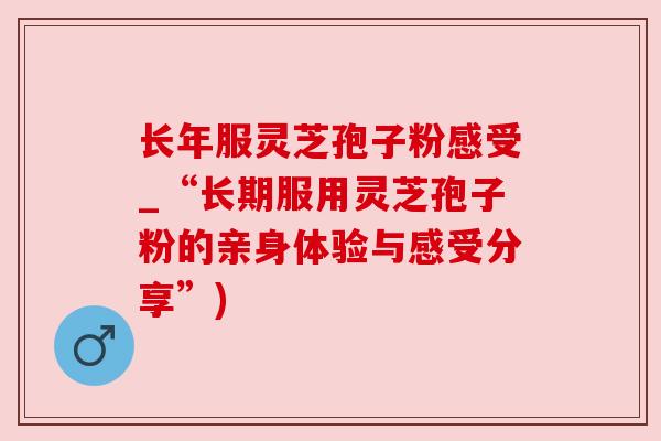 长年服灵芝孢子粉感受_“长期服用灵芝孢子粉的亲身体验与感受分享”)