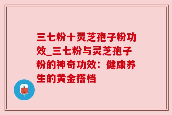 三七粉十灵芝孢子粉功效_三七粉与灵芝孢子粉的神奇功效:健康养生的黄金搭档 三七粉十灵芝孢子粉功效_三七粉与灵芝孢子粉的神奇功效:健康养生的黄金搭档