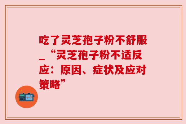 吃了灵芝孢子粉不舒服_“灵芝孢子粉不适反应:原因、症状及应对策略” 吃了灵芝孢子粉不舒服_“灵芝孢子粉不适反应:原因、症状及应对策略”