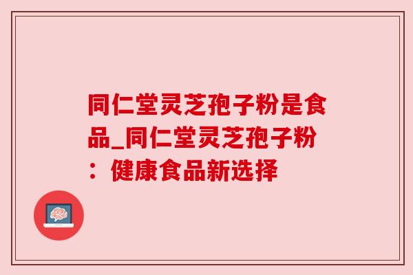 同仁堂灵芝孢子粉是食品_同仁堂灵芝孢子粉:健康食品新选择 同仁堂灵芝孢子粉是食品_同仁堂灵芝孢子粉:健康食品新选择
