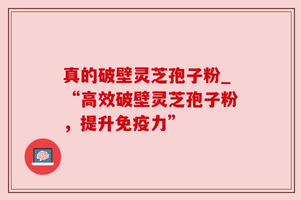 真的破壁灵芝孢子粉_“高效破壁灵芝孢子粉，提升免疫力”