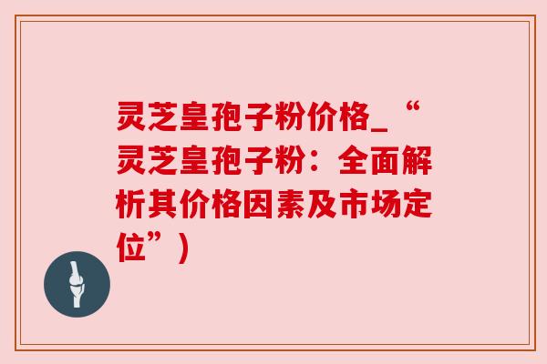 灵芝皇孢子粉价格_“灵芝皇孢子粉:全面解析其价格因素及市场定位”) 灵芝皇孢子粉价格_“灵芝皇孢子粉:全面解析其价格因素及市场定位”)