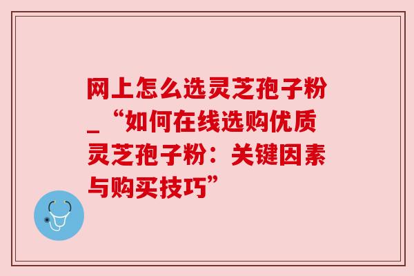 网上怎么选灵芝孢子粉_“如何在线选购优质灵芝孢子粉:关键因素与购买技巧” 网上怎么选灵芝孢子粉_“如何在线选购优质灵芝孢子粉:关键因素与购买技巧”