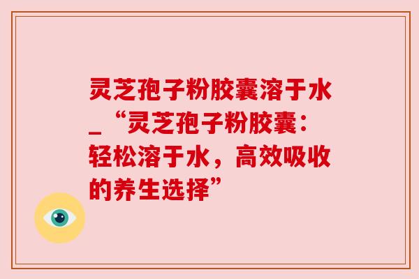 灵芝孢子粉胶囊溶于水_“灵芝孢子粉胶囊:轻松溶于水,高效吸收的养生选择” 灵芝孢子粉胶囊溶于水_“灵芝孢子粉胶囊:轻松溶于水,高效吸收的养生选择”