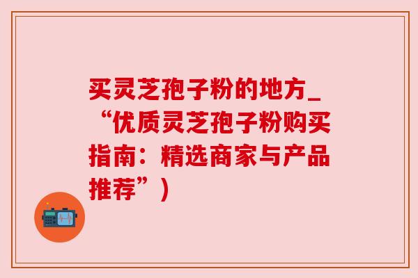 买灵芝孢子粉的地方_“优质灵芝孢子粉购买指南:精选商家与产品推荐”) 买灵芝孢子粉的地方_“优质灵芝孢子粉购买指南:精选商家与产品推荐”)