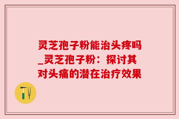灵芝孢子粉能头疼吗_灵芝孢子粉：探讨其对头痛的潜在效果