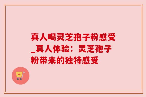 真人喝灵芝孢子粉感受_真人体验：灵芝孢子粉带来的独特感受