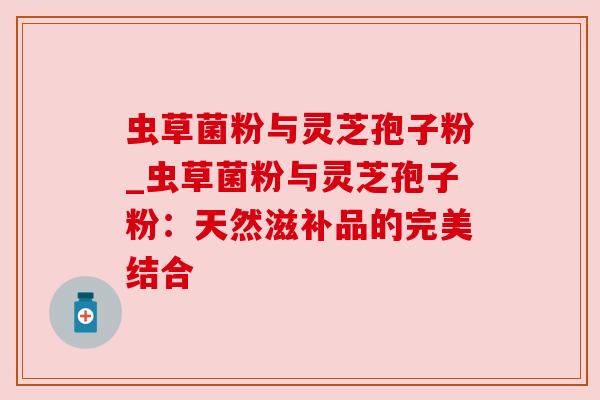 虫草菌粉与灵芝孢子粉_虫草菌粉与灵芝孢子粉:天然滋补品的完美结合 虫草菌粉与灵芝孢子粉_虫草菌粉与灵芝孢子粉:天然滋补品的完美结合