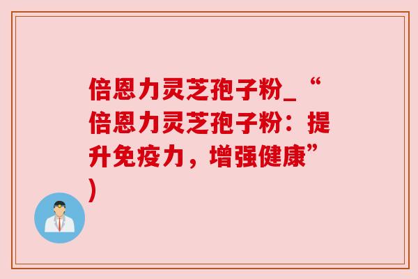倍恩力灵芝孢子粉_“倍恩力灵芝孢子粉：提升免疫力，增强健康”)