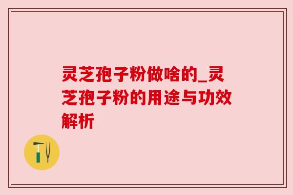 灵芝孢子粉做啥的_灵芝孢子粉的用途与功效解析