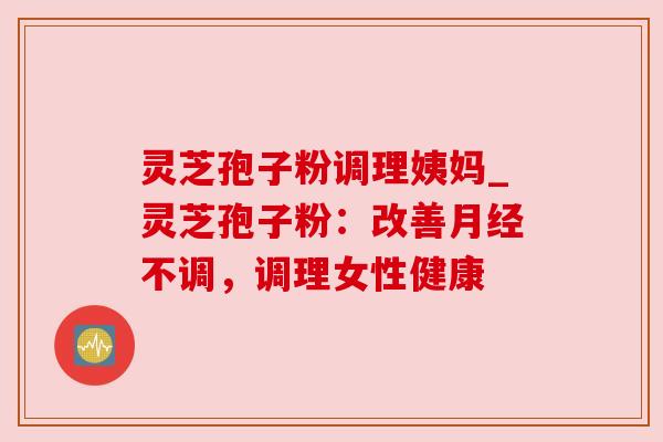 灵芝孢子粉调理姨妈_灵芝孢子粉:改善不调,调理女性健康 灵芝孢子粉调理姨妈_灵芝孢子粉:改善不调,调理女性健康