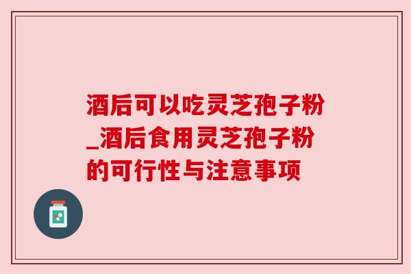 酒后可以吃灵芝孢子粉_酒后食用灵芝孢子粉的可行性与注意事项 酒后可以吃灵芝孢子粉_酒后食用灵芝孢子粉的可行性与注意事项