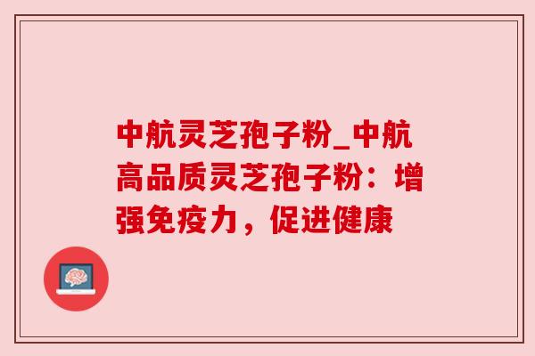 中航灵芝孢子粉_中航高品质灵芝孢子粉:增强免疫力,促进健康 中航灵芝孢子粉_中航高品质灵芝孢子粉:增强免疫力,促进健康