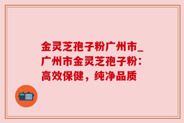 金灵芝孢子粉广州市_广州市金灵芝孢子粉：高效保健，纯净品质