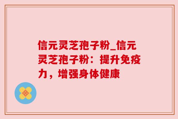 信元灵芝孢子粉_信元灵芝孢子粉:提升免疫力,增强身体健康 信元灵芝孢子粉_信元灵芝孢子粉:提升免疫力,增强身体健康