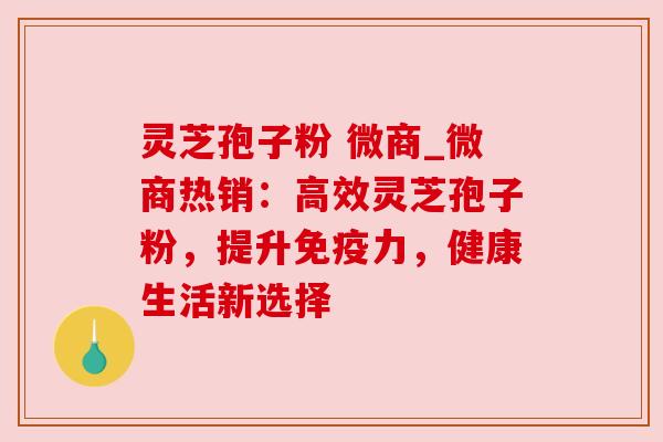 灵芝孢子粉 微商_微商热销:高效灵芝孢子粉,提升免疫力,健康生活新选择 灵芝孢子粉 微商_微商热销:高效灵芝孢子粉,提升免疫力,健康生活新选择