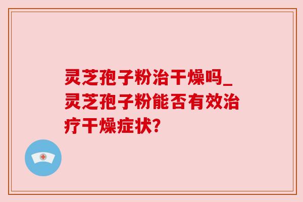 灵芝孢子粉干燥吗_灵芝孢子粉能否有效干燥症状? 灵芝孢子粉干燥吗_灵芝孢子粉能否有效干燥症状?