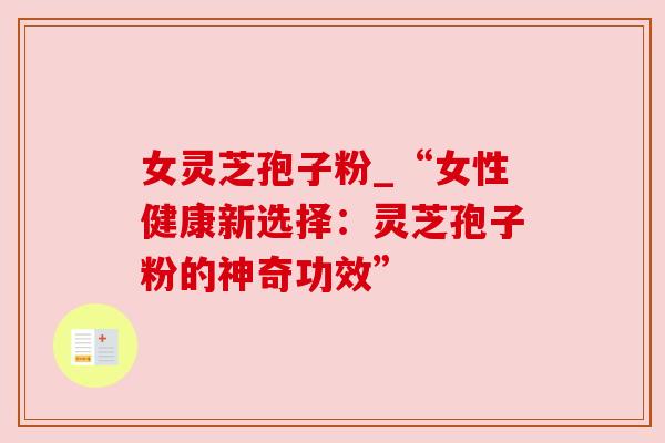 女灵芝孢子粉_“女性健康新选择:灵芝孢子粉的神奇功效” 女灵芝孢子粉_“女性健康新选择:灵芝孢子粉的神奇功效”