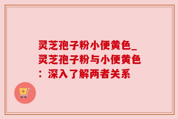 灵芝孢子粉小便黄色_灵芝孢子粉与小便黄色:深入了解两者关系 灵芝孢子粉小便黄色_灵芝孢子粉与小便黄色:深入了解两者关系
