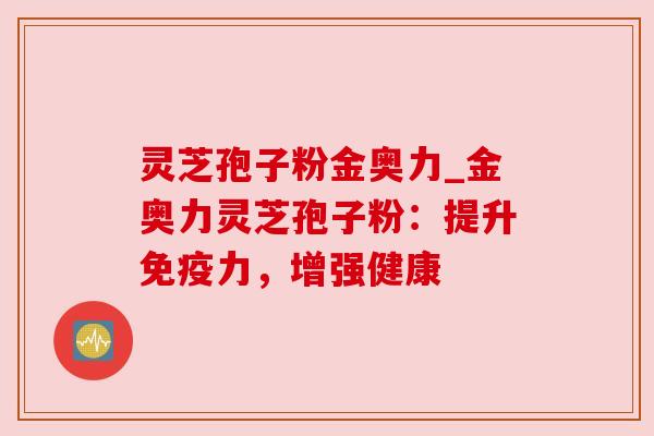 灵芝孢子粉金奥力_金奥力灵芝孢子粉:提升免疫力,增强健康 灵芝孢子粉金奥力_金奥力灵芝孢子粉:提升免疫力,增强健康