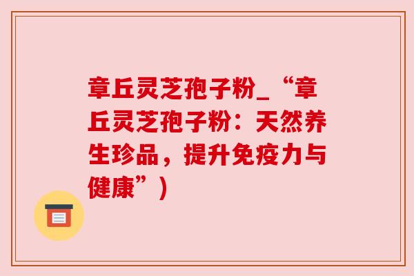 章丘灵芝孢子粉_“章丘灵芝孢子粉:天然养生珍品,提升免疫力与健康”) 章丘灵芝孢子粉_“章丘灵芝孢子粉:天然养生珍品,提升免疫力与健康”)
