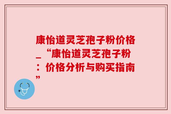 康怡道灵芝孢子粉价格_“康怡道灵芝孢子粉：价格分析与购买指南”
