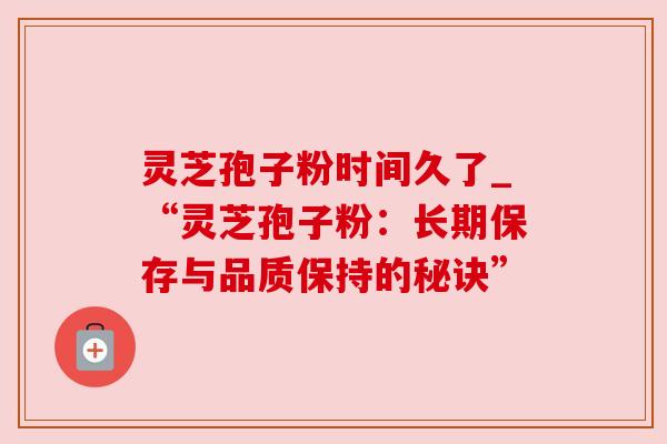灵芝孢子粉时间久了_“灵芝孢子粉:长期保存与品质保持的秘诀” 灵芝孢子粉时间久了_“灵芝孢子粉:长期保存与品质保持的秘诀”