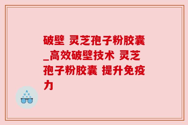 破壁 灵芝孢子粉胶囊_高效破壁技术 灵芝孢子粉胶囊 提升免疫力
