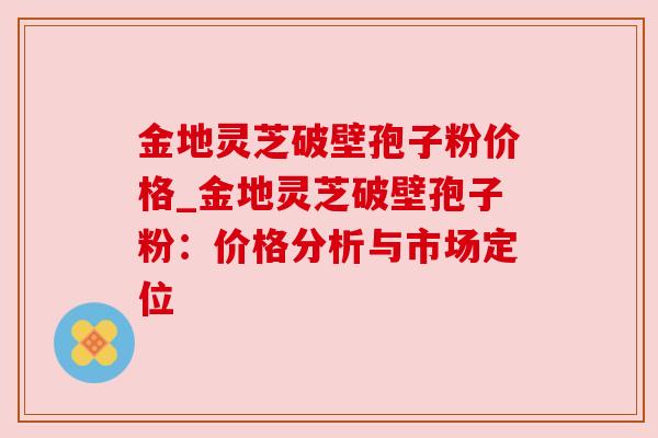 金地灵芝破壁孢子粉价格_金地灵芝破壁孢子粉：价格分析与市场定位