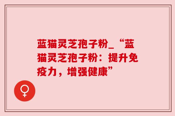 蓝猫灵芝孢子粉_“蓝猫灵芝孢子粉：提升免疫力，增强健康”