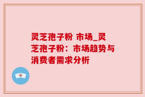 灵芝孢子粉 市场_灵芝孢子粉：市场趋势与消费者需求分析