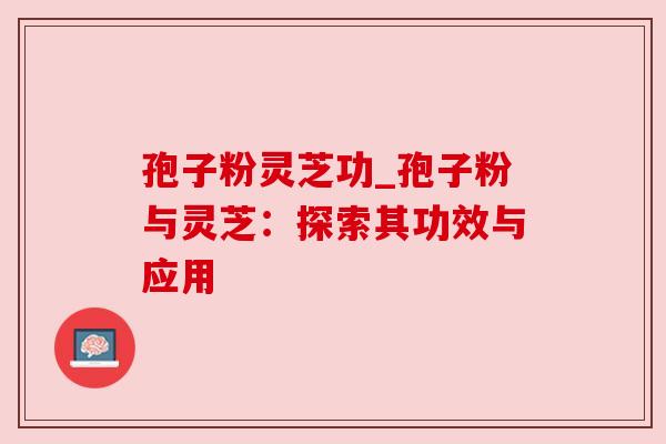 孢子粉灵芝功_孢子粉与灵芝:探索其功效与应用 孢子粉灵芝功_孢子粉与灵芝:探索其功效与应用