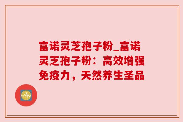 富诺灵芝孢子粉_富诺灵芝孢子粉：高效增强免疫力，天然养生圣品