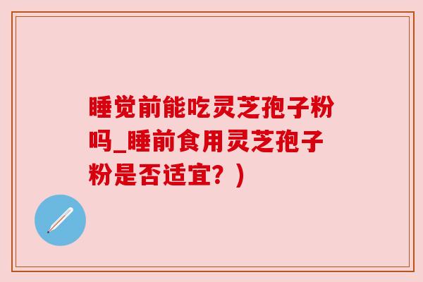 睡觉前能吃灵芝孢子粉吗_睡前食用灵芝孢子粉是否适宜？)