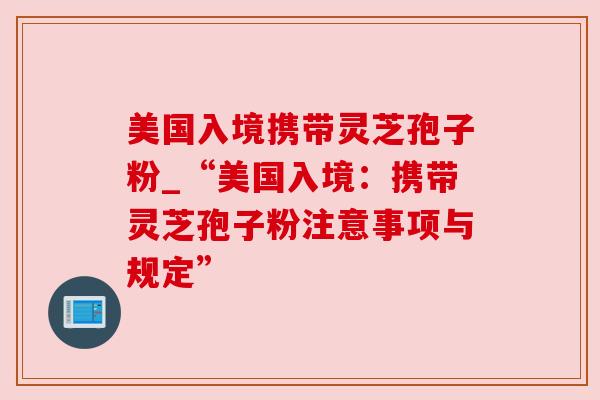 美国入境携带灵芝孢子粉_“美国入境:携带灵芝孢子粉注意事项与规定” 美国入境携带灵芝孢子粉_“美国入境:携带灵芝孢子粉注意事项与规定”