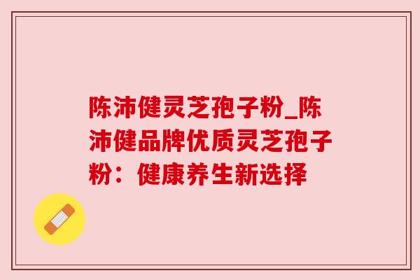 陈沛健灵芝孢子粉_陈沛健品牌优质灵芝孢子粉:健康养生新选择 陈沛健灵芝孢子粉_陈沛健品牌优质灵芝孢子粉:健康养生新选择