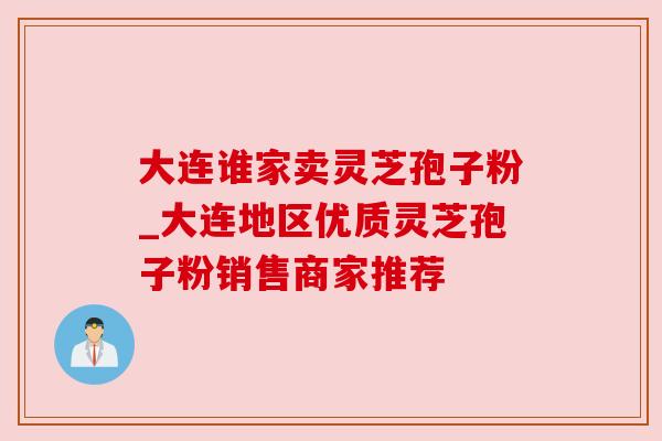 大连谁家卖灵芝孢子粉_大连地区优质灵芝孢子粉销售商家推荐