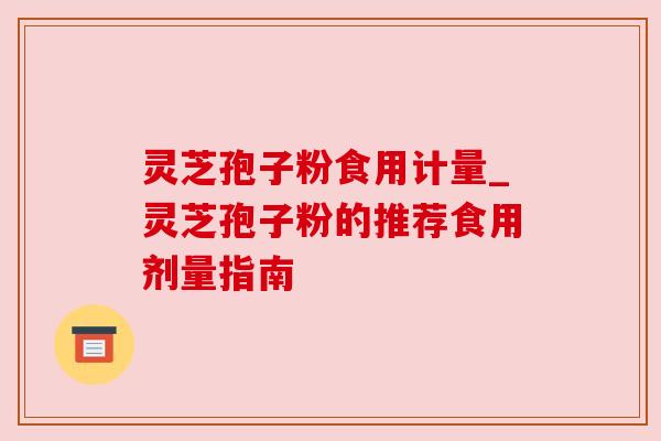 灵芝孢子粉食用计量_灵芝孢子粉的推荐食用剂量指南 灵芝孢子粉食用计量_灵芝孢子粉的推荐食用剂量指南