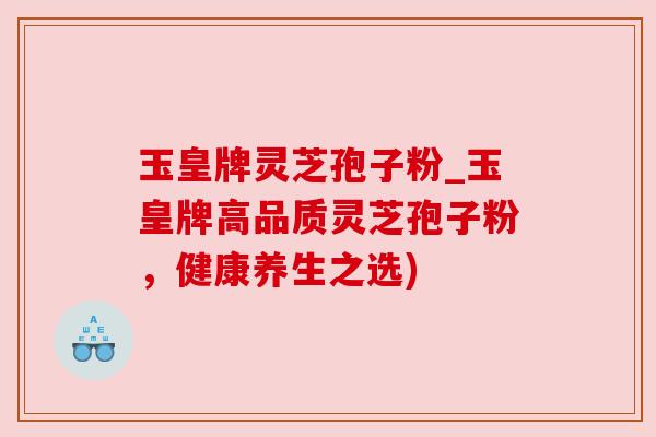 玉皇牌灵芝孢子粉_玉皇牌高品质灵芝孢子粉,健康养生之选) 玉皇牌灵芝孢子粉_玉皇牌高品质灵芝孢子粉,健康养生之选)