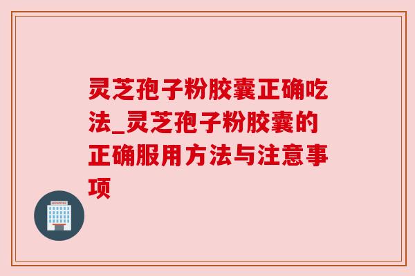 灵芝孢子粉胶囊正确吃法_灵芝孢子粉胶囊的正确服用方法与注意事项