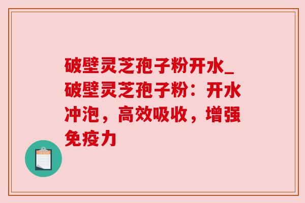 破壁灵芝孢子粉开水_破壁灵芝孢子粉:开水冲泡,高效吸收,增强免疫力 破壁灵芝孢子粉开水_破壁灵芝孢子粉:开水冲泡,高效吸收,增强免疫力