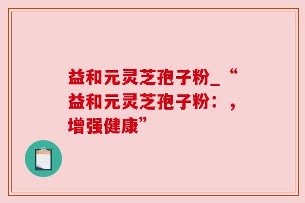 益和元灵芝孢子粉_“益和元灵芝孢子粉:,增强健康” 益和元灵芝孢子粉_“益和元灵芝孢子粉:,增强健康”