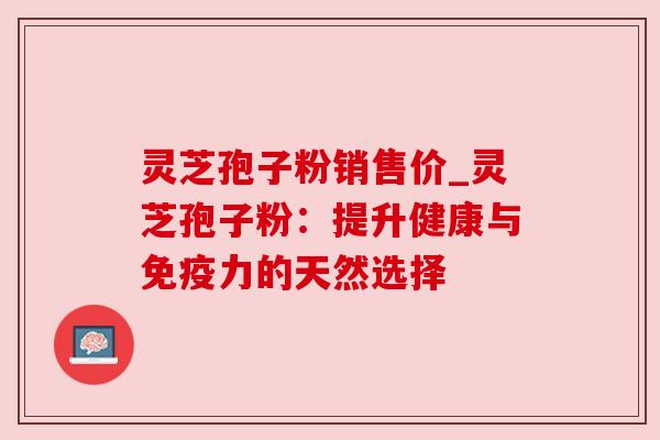 灵芝孢子粉销售价_灵芝孢子粉:提升健康与免疫力的天然选择 灵芝孢子粉销售价_灵芝孢子粉:提升健康与免疫力的天然选择