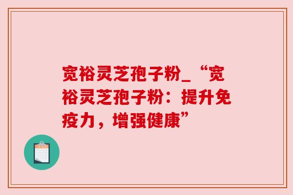 宽裕灵芝孢子粉_“宽裕灵芝孢子粉：提升免疫力，增强健康”