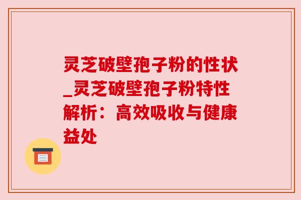 灵芝破壁孢子粉的性状_灵芝破壁孢子粉特性解析:高效吸收与健康益处 灵芝破壁孢子粉的性状_灵芝破壁孢子粉特性解析:高效吸收与健康益处