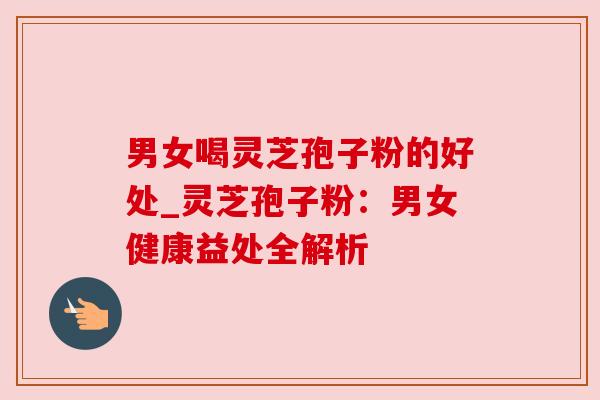 男女喝灵芝孢子粉的好处_灵芝孢子粉:男女健康益处全解析 男女喝灵芝孢子粉的好处_灵芝孢子粉:男女健康益处全解析